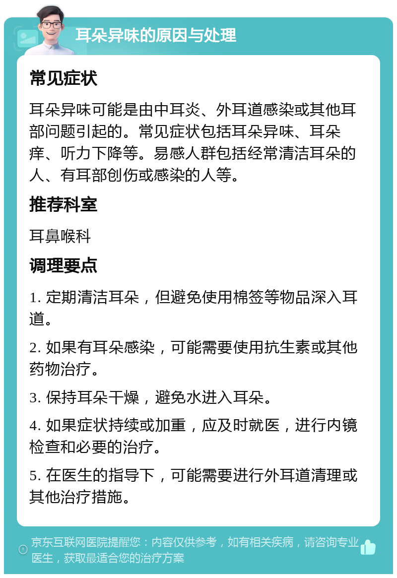 耳朵异味的原因与处理 常见症状 耳朵异味可能是由中耳炎、外耳道感染或其他耳部问题引起的。常见症状包括耳朵异味、耳朵痒、听力下降等。易感人群包括经常清洁耳朵的人、有耳部创伤或感染的人等。 推荐科室 耳鼻喉科 调理要点 1. 定期清洁耳朵，但避免使用棉签等物品深入耳道。 2. 如果有耳朵感染，可能需要使用抗生素或其他药物治疗。 3. 保持耳朵干燥，避免水进入耳朵。 4. 如果症状持续或加重，应及时就医，进行内镜检查和必要的治疗。 5. 在医生的指导下，可能需要进行外耳道清理或其他治疗措施。