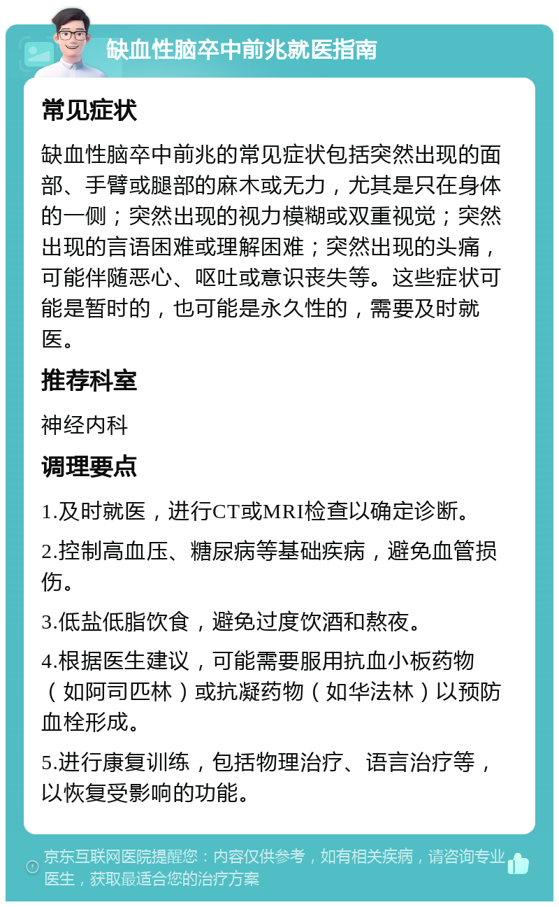 缺血性脑卒中前兆就医指南 常见症状 缺血性脑卒中前兆的常见症状包括突然出现的面部、手臂或腿部的麻木或无力，尤其是只在身体的一侧；突然出现的视力模糊或双重视觉；突然出现的言语困难或理解困难；突然出现的头痛，可能伴随恶心、呕吐或意识丧失等。这些症状可能是暂时的，也可能是永久性的，需要及时就医。 推荐科室 神经内科 调理要点 1.及时就医，进行CT或MRI检查以确定诊断。 2.控制高血压、糖尿病等基础疾病，避免血管损伤。 3.低盐低脂饮食，避免过度饮酒和熬夜。 4.根据医生建议，可能需要服用抗血小板药物（如阿司匹林）或抗凝药物（如华法林）以预防血栓形成。 5.进行康复训练，包括物理治疗、语言治疗等，以恢复受影响的功能。