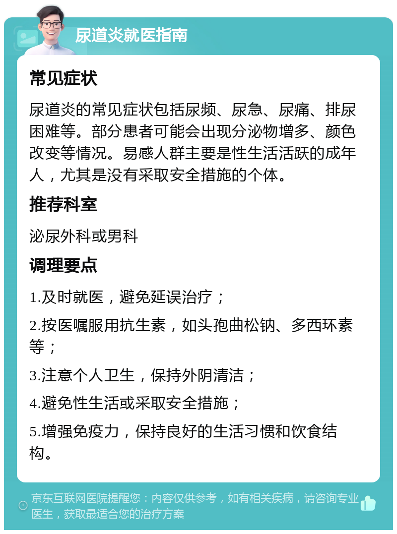 尿道炎就医指南 常见症状 尿道炎的常见症状包括尿频、尿急、尿痛、排尿困难等。部分患者可能会出现分泌物增多、颜色改变等情况。易感人群主要是性生活活跃的成年人，尤其是没有采取安全措施的个体。 推荐科室 泌尿外科或男科 调理要点 1.及时就医，避免延误治疗； 2.按医嘱服用抗生素，如头孢曲松钠、多西环素等； 3.注意个人卫生，保持外阴清洁； 4.避免性生活或采取安全措施； 5.增强免疫力，保持良好的生活习惯和饮食结构。