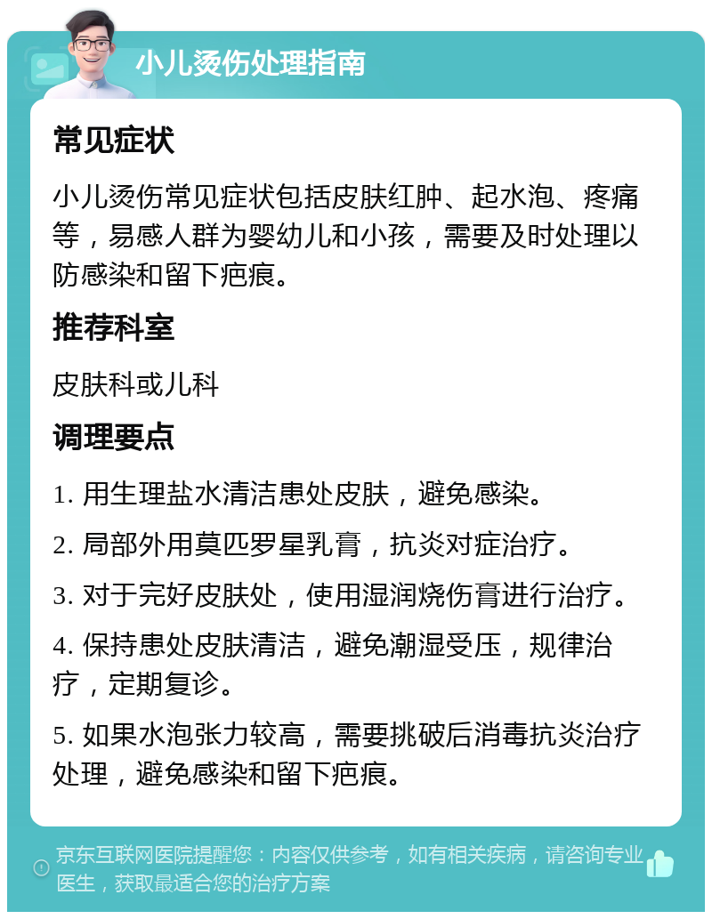 小儿烫伤处理指南 常见症状 小儿烫伤常见症状包括皮肤红肿、起水泡、疼痛等，易感人群为婴幼儿和小孩，需要及时处理以防感染和留下疤痕。 推荐科室 皮肤科或儿科 调理要点 1. 用生理盐水清洁患处皮肤，避免感染。 2. 局部外用莫匹罗星乳膏，抗炎对症治疗。 3. 对于完好皮肤处，使用湿润烧伤膏进行治疗。 4. 保持患处皮肤清洁，避免潮湿受压，规律治疗，定期复诊。 5. 如果水泡张力较高，需要挑破后消毒抗炎治疗处理，避免感染和留下疤痕。