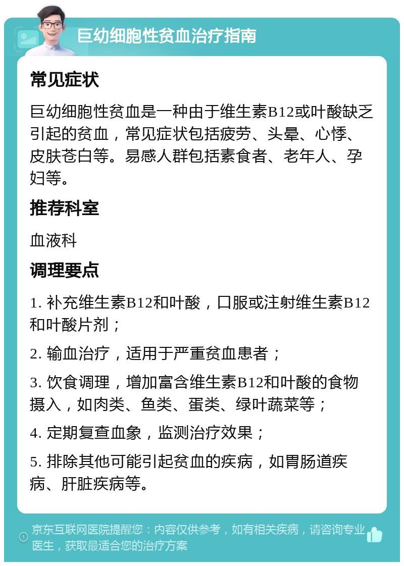 巨幼细胞性贫血治疗指南 常见症状 巨幼细胞性贫血是一种由于维生素B12或叶酸缺乏引起的贫血，常见症状包括疲劳、头晕、心悸、皮肤苍白等。易感人群包括素食者、老年人、孕妇等。 推荐科室 血液科 调理要点 1. 补充维生素B12和叶酸，口服或注射维生素B12和叶酸片剂； 2. 输血治疗，适用于严重贫血患者； 3. 饮食调理，增加富含维生素B12和叶酸的食物摄入，如肉类、鱼类、蛋类、绿叶蔬菜等； 4. 定期复查血象，监测治疗效果； 5. 排除其他可能引起贫血的疾病，如胃肠道疾病、肝脏疾病等。