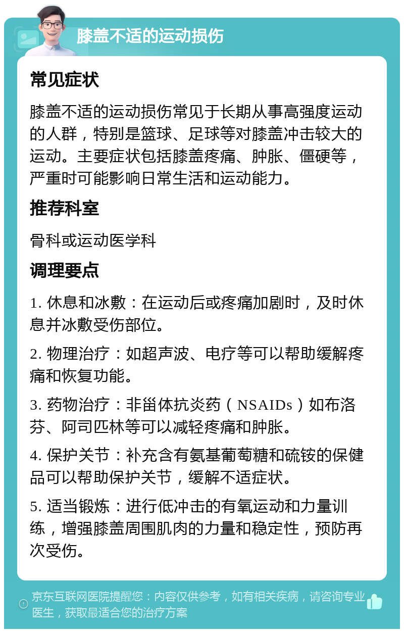 膝盖不适的运动损伤 常见症状 膝盖不适的运动损伤常见于长期从事高强度运动的人群，特别是篮球、足球等对膝盖冲击较大的运动。主要症状包括膝盖疼痛、肿胀、僵硬等，严重时可能影响日常生活和运动能力。 推荐科室 骨科或运动医学科 调理要点 1. 休息和冰敷：在运动后或疼痛加剧时，及时休息并冰敷受伤部位。 2. 物理治疗：如超声波、电疗等可以帮助缓解疼痛和恢复功能。 3. 药物治疗：非甾体抗炎药（NSAIDs）如布洛芬、阿司匹林等可以减轻疼痛和肿胀。 4. 保护关节：补充含有氨基葡萄糖和硫铵的保健品可以帮助保护关节，缓解不适症状。 5. 适当锻炼：进行低冲击的有氧运动和力量训练，增强膝盖周围肌肉的力量和稳定性，预防再次受伤。