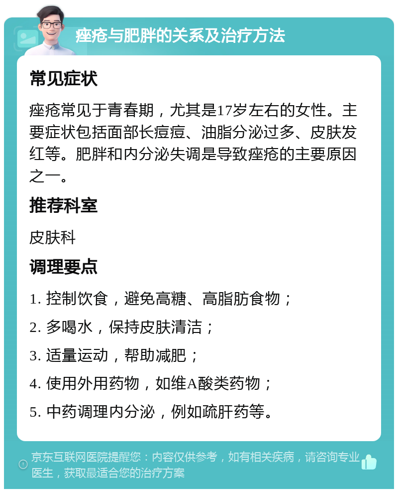 痤疮与肥胖的关系及治疗方法 常见症状 痤疮常见于青春期，尤其是17岁左右的女性。主要症状包括面部长痘痘、油脂分泌过多、皮肤发红等。肥胖和内分泌失调是导致痤疮的主要原因之一。 推荐科室 皮肤科 调理要点 1. 控制饮食，避免高糖、高脂肪食物； 2. 多喝水，保持皮肤清洁； 3. 适量运动，帮助减肥； 4. 使用外用药物，如维A酸类药物； 5. 中药调理内分泌，例如疏肝药等。