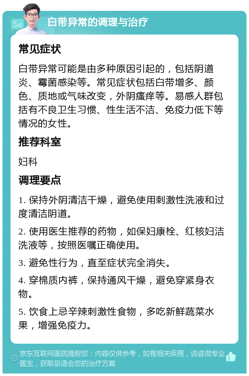 白带异常的调理与治疗 常见症状 白带异常可能是由多种原因引起的，包括阴道炎、霉菌感染等。常见症状包括白带增多、颜色、质地或气味改变，外阴瘙痒等。易感人群包括有不良卫生习惯、性生活不洁、免疫力低下等情况的女性。 推荐科室 妇科 调理要点 1. 保持外阴清洁干燥，避免使用刺激性洗液和过度清洁阴道。 2. 使用医生推荐的药物，如保妇康栓、红核妇洁洗液等，按照医嘱正确使用。 3. 避免性行为，直至症状完全消失。 4. 穿棉质内裤，保持通风干燥，避免穿紧身衣物。 5. 饮食上忌辛辣刺激性食物，多吃新鲜蔬菜水果，增强免疫力。