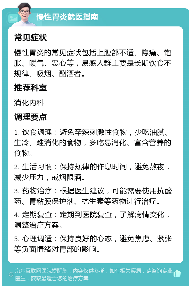 慢性胃炎就医指南 常见症状 慢性胃炎的常见症状包括上腹部不适、隐痛、饱胀、嗳气、恶心等，易感人群主要是长期饮食不规律、吸烟、酗酒者。 推荐科室 消化内科 调理要点 1. 饮食调理：避免辛辣刺激性食物，少吃油腻、生冷、难消化的食物，多吃易消化、富含营养的食物。 2. 生活习惯：保持规律的作息时间，避免熬夜，减少压力，戒烟限酒。 3. 药物治疗：根据医生建议，可能需要使用抗酸药、胃粘膜保护剂、抗生素等药物进行治疗。 4. 定期复查：定期到医院复查，了解病情变化，调整治疗方案。 5. 心理调适：保持良好的心态，避免焦虑、紧张等负面情绪对胃部的影响。