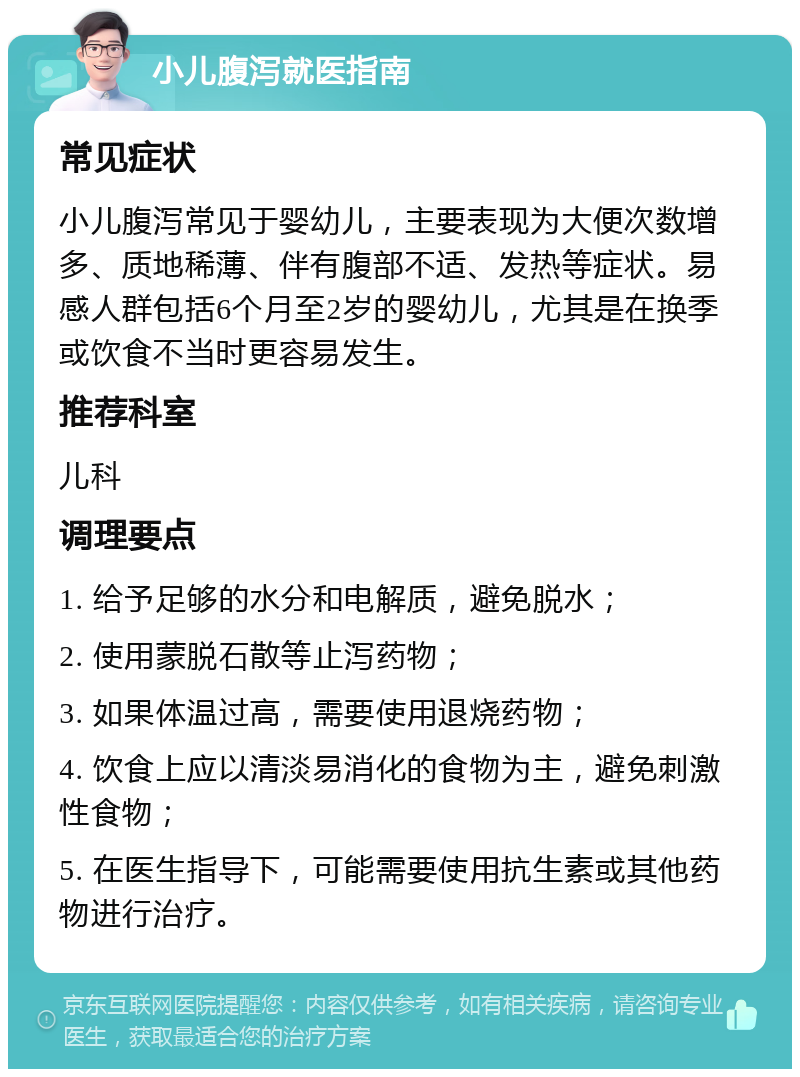 小儿腹泻就医指南 常见症状 小儿腹泻常见于婴幼儿，主要表现为大便次数增多、质地稀薄、伴有腹部不适、发热等症状。易感人群包括6个月至2岁的婴幼儿，尤其是在换季或饮食不当时更容易发生。 推荐科室 儿科 调理要点 1. 给予足够的水分和电解质，避免脱水； 2. 使用蒙脱石散等止泻药物； 3. 如果体温过高，需要使用退烧药物； 4. 饮食上应以清淡易消化的食物为主，避免刺激性食物； 5. 在医生指导下，可能需要使用抗生素或其他药物进行治疗。