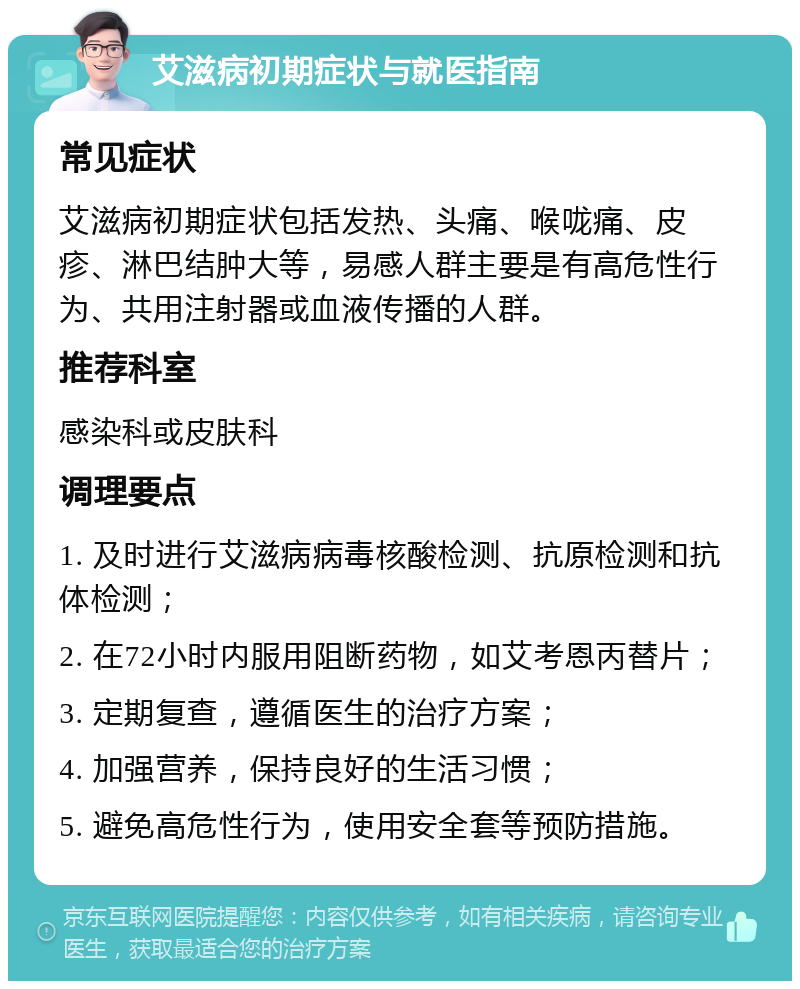 艾滋病初期症状与就医指南 常见症状 艾滋病初期症状包括发热、头痛、喉咙痛、皮疹、淋巴结肿大等，易感人群主要是有高危性行为、共用注射器或血液传播的人群。 推荐科室 感染科或皮肤科 调理要点 1. 及时进行艾滋病病毒核酸检测、抗原检测和抗体检测； 2. 在72小时内服用阻断药物，如艾考恩丙替片； 3. 定期复查，遵循医生的治疗方案； 4. 加强营养，保持良好的生活习惯； 5. 避免高危性行为，使用安全套等预防措施。