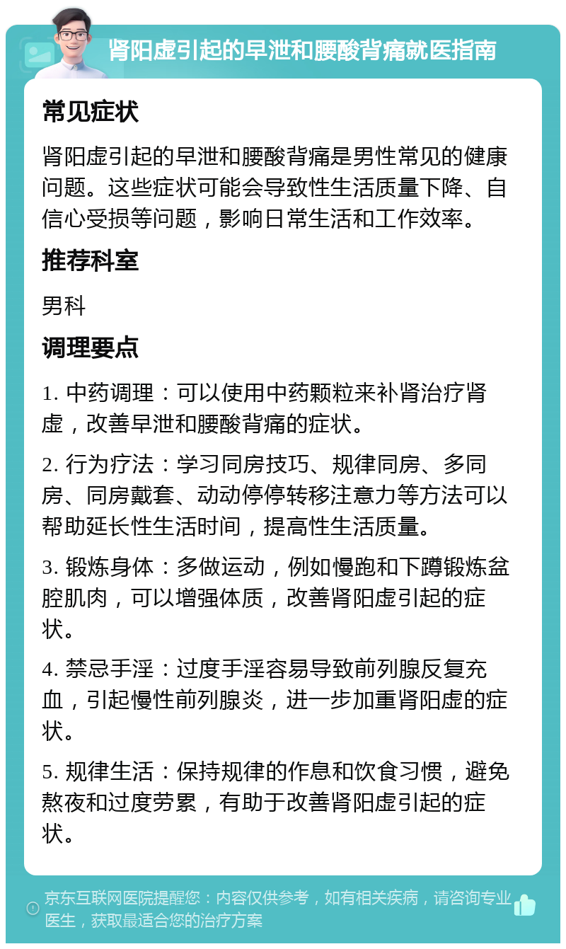 肾阳虚引起的早泄和腰酸背痛就医指南 常见症状 肾阳虚引起的早泄和腰酸背痛是男性常见的健康问题。这些症状可能会导致性生活质量下降、自信心受损等问题，影响日常生活和工作效率。 推荐科室 男科 调理要点 1. 中药调理：可以使用中药颗粒来补肾治疗肾虚，改善早泄和腰酸背痛的症状。 2. 行为疗法：学习同房技巧、规律同房、多同房、同房戴套、动动停停转移注意力等方法可以帮助延长性生活时间，提高性生活质量。 3. 锻炼身体：多做运动，例如慢跑和下蹲锻炼盆腔肌肉，可以增强体质，改善肾阳虚引起的症状。 4. 禁忌手淫：过度手淫容易导致前列腺反复充血，引起慢性前列腺炎，进一步加重肾阳虚的症状。 5. 规律生活：保持规律的作息和饮食习惯，避免熬夜和过度劳累，有助于改善肾阳虚引起的症状。