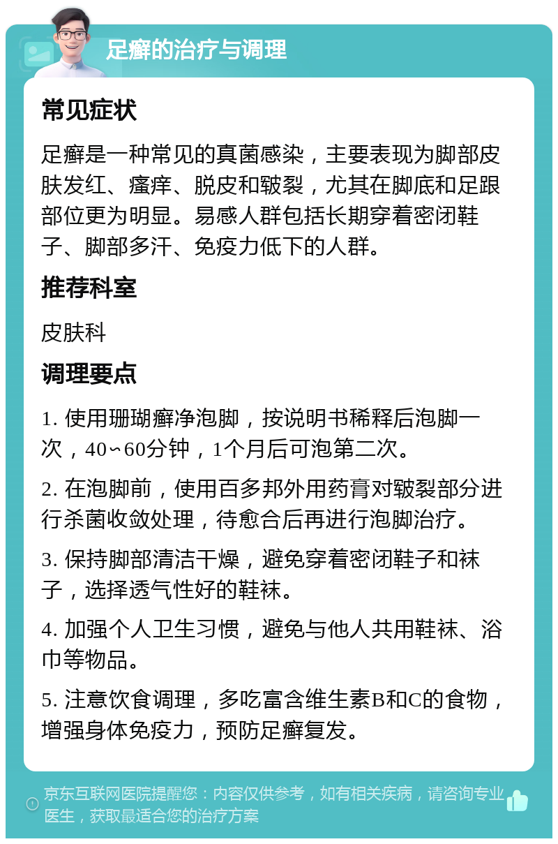 足癣的治疗与调理 常见症状 足癣是一种常见的真菌感染，主要表现为脚部皮肤发红、瘙痒、脱皮和皲裂，尤其在脚底和足跟部位更为明显。易感人群包括长期穿着密闭鞋子、脚部多汗、免疫力低下的人群。 推荐科室 皮肤科 调理要点 1. 使用珊瑚癣净泡脚，按说明书稀释后泡脚一次，40∽60分钟，1个月后可泡第二次。 2. 在泡脚前，使用百多邦外用药膏对皲裂部分进行杀菌收敛处理，待愈合后再进行泡脚治疗。 3. 保持脚部清洁干燥，避免穿着密闭鞋子和袜子，选择透气性好的鞋袜。 4. 加强个人卫生习惯，避免与他人共用鞋袜、浴巾等物品。 5. 注意饮食调理，多吃富含维生素B和C的食物，增强身体免疫力，预防足癣复发。