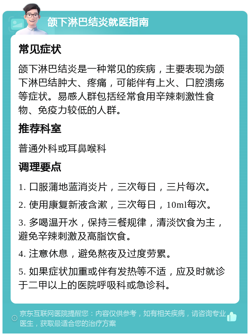 颌下淋巴结炎就医指南 常见症状 颌下淋巴结炎是一种常见的疾病，主要表现为颌下淋巴结肿大、疼痛，可能伴有上火、口腔溃疡等症状。易感人群包括经常食用辛辣刺激性食物、免疫力较低的人群。 推荐科室 普通外科或耳鼻喉科 调理要点 1. 口服蒲地蓝消炎片，三次每日，三片每次。 2. 使用康复新液含漱，三次每日，10ml每次。 3. 多喝温开水，保持三餐规律，清淡饮食为主，避免辛辣刺激及高脂饮食。 4. 注意休息，避免熬夜及过度劳累。 5. 如果症状加重或伴有发热等不适，应及时就诊于二甲以上的医院呼吸科或急诊科。