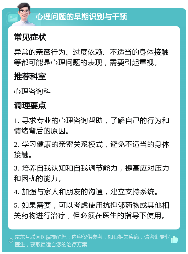 心理问题的早期识别与干预 常见症状 异常的亲密行为、过度依赖、不适当的身体接触等都可能是心理问题的表现，需要引起重视。 推荐科室 心理咨询科 调理要点 1. 寻求专业的心理咨询帮助，了解自己的行为和情绪背后的原因。 2. 学习健康的亲密关系模式，避免不适当的身体接触。 3. 培养自我认知和自我调节能力，提高应对压力和困扰的能力。 4. 加强与家人和朋友的沟通，建立支持系统。 5. 如果需要，可以考虑使用抗抑郁药物或其他相关药物进行治疗，但必须在医生的指导下使用。