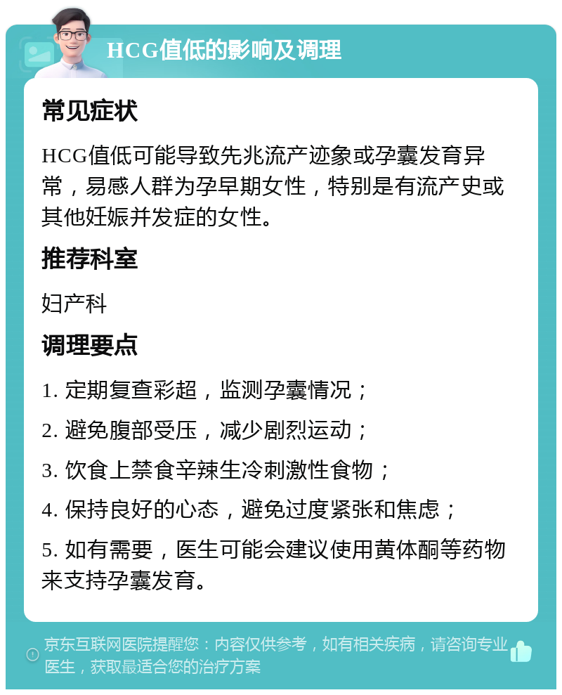 HCG值低的影响及调理 常见症状 HCG值低可能导致先兆流产迹象或孕囊发育异常，易感人群为孕早期女性，特别是有流产史或其他妊娠并发症的女性。 推荐科室 妇产科 调理要点 1. 定期复查彩超，监测孕囊情况； 2. 避免腹部受压，减少剧烈运动； 3. 饮食上禁食辛辣生冷刺激性食物； 4. 保持良好的心态，避免过度紧张和焦虑； 5. 如有需要，医生可能会建议使用黄体酮等药物来支持孕囊发育。