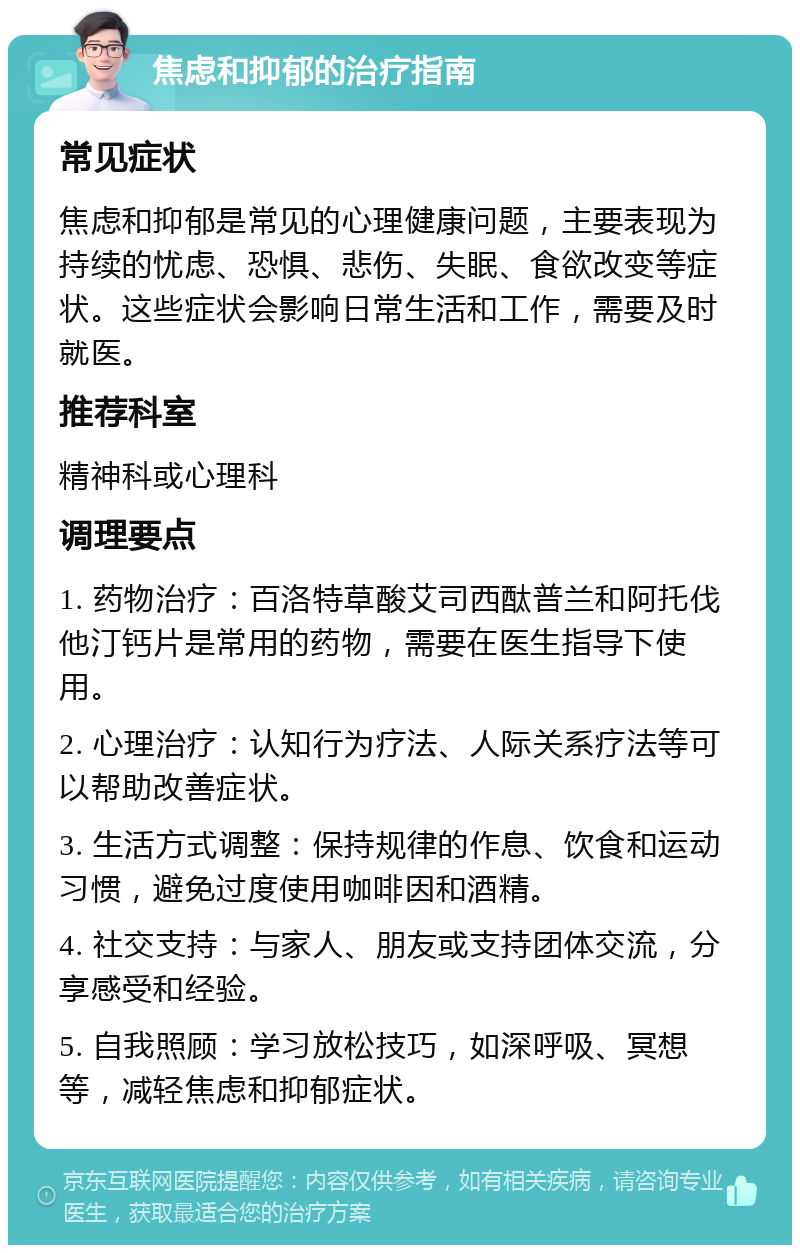 焦虑和抑郁的治疗指南 常见症状 焦虑和抑郁是常见的心理健康问题，主要表现为持续的忧虑、恐惧、悲伤、失眠、食欲改变等症状。这些症状会影响日常生活和工作，需要及时就医。 推荐科室 精神科或心理科 调理要点 1. 药物治疗：百洛特草酸艾司西酞普兰和阿托伐他汀钙片是常用的药物，需要在医生指导下使用。 2. 心理治疗：认知行为疗法、人际关系疗法等可以帮助改善症状。 3. 生活方式调整：保持规律的作息、饮食和运动习惯，避免过度使用咖啡因和酒精。 4. 社交支持：与家人、朋友或支持团体交流，分享感受和经验。 5. 自我照顾：学习放松技巧，如深呼吸、冥想等，减轻焦虑和抑郁症状。