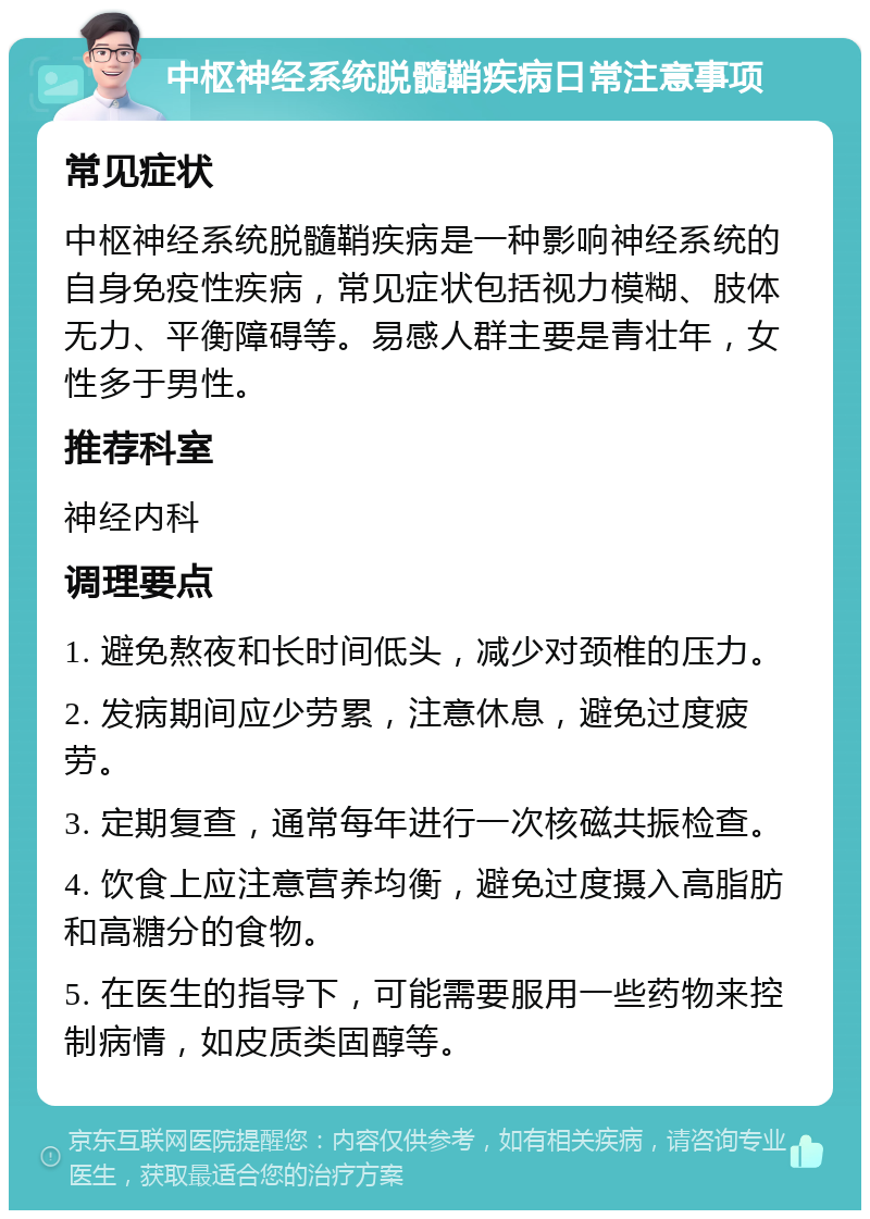 中枢神经系统脱髓鞘疾病日常注意事项 常见症状 中枢神经系统脱髓鞘疾病是一种影响神经系统的自身免疫性疾病，常见症状包括视力模糊、肢体无力、平衡障碍等。易感人群主要是青壮年，女性多于男性。 推荐科室 神经内科 调理要点 1. 避免熬夜和长时间低头，减少对颈椎的压力。 2. 发病期间应少劳累，注意休息，避免过度疲劳。 3. 定期复查，通常每年进行一次核磁共振检查。 4. 饮食上应注意营养均衡，避免过度摄入高脂肪和高糖分的食物。 5. 在医生的指导下，可能需要服用一些药物来控制病情，如皮质类固醇等。