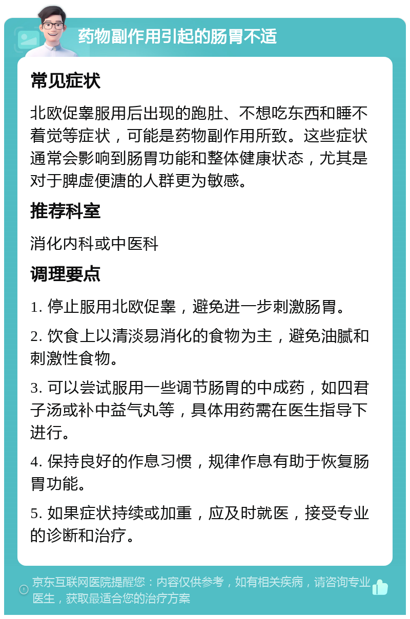 药物副作用引起的肠胃不适 常见症状 北欧促睾服用后出现的跑肚、不想吃东西和睡不着觉等症状，可能是药物副作用所致。这些症状通常会影响到肠胃功能和整体健康状态，尤其是对于脾虚便溏的人群更为敏感。 推荐科室 消化内科或中医科 调理要点 1. 停止服用北欧促睾，避免进一步刺激肠胃。 2. 饮食上以清淡易消化的食物为主，避免油腻和刺激性食物。 3. 可以尝试服用一些调节肠胃的中成药，如四君子汤或补中益气丸等，具体用药需在医生指导下进行。 4. 保持良好的作息习惯，规律作息有助于恢复肠胃功能。 5. 如果症状持续或加重，应及时就医，接受专业的诊断和治疗。