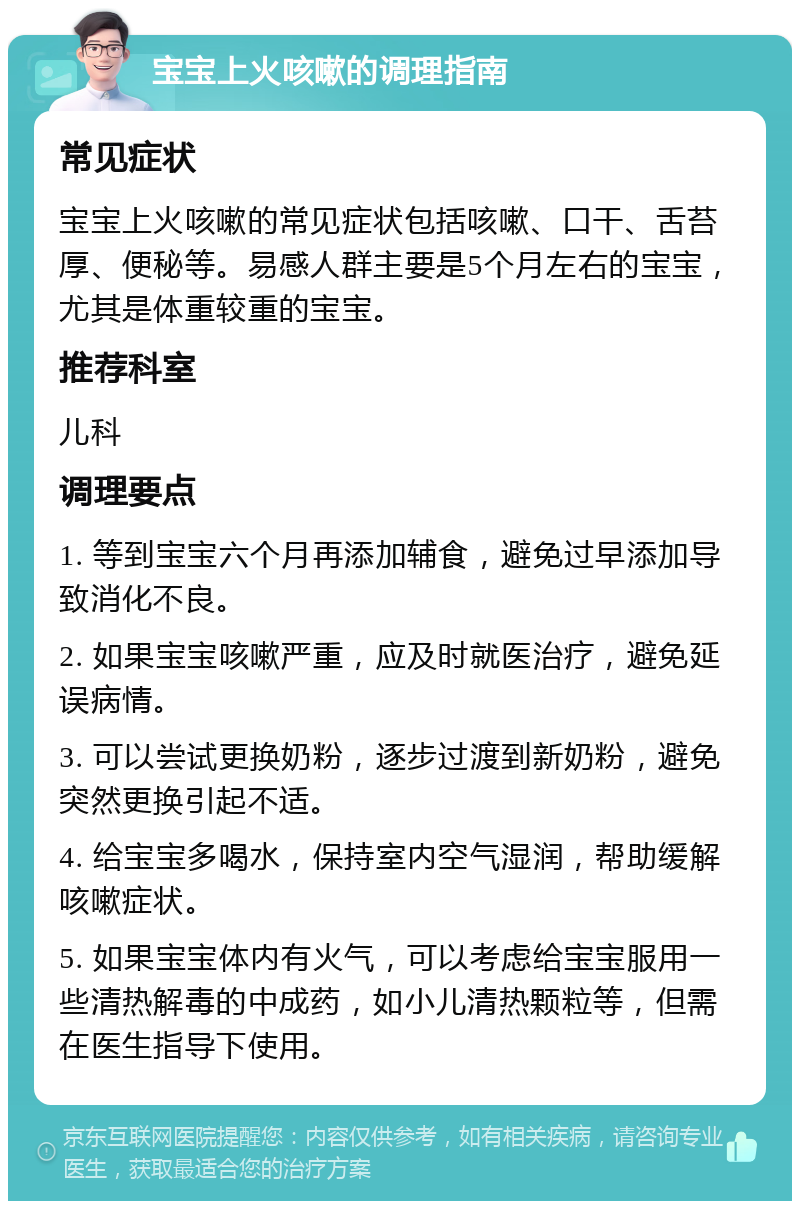 宝宝上火咳嗽的调理指南 常见症状 宝宝上火咳嗽的常见症状包括咳嗽、口干、舌苔厚、便秘等。易感人群主要是5个月左右的宝宝，尤其是体重较重的宝宝。 推荐科室 儿科 调理要点 1. 等到宝宝六个月再添加辅食，避免过早添加导致消化不良。 2. 如果宝宝咳嗽严重，应及时就医治疗，避免延误病情。 3. 可以尝试更换奶粉，逐步过渡到新奶粉，避免突然更换引起不适。 4. 给宝宝多喝水，保持室内空气湿润，帮助缓解咳嗽症状。 5. 如果宝宝体内有火气，可以考虑给宝宝服用一些清热解毒的中成药，如小儿清热颗粒等，但需在医生指导下使用。