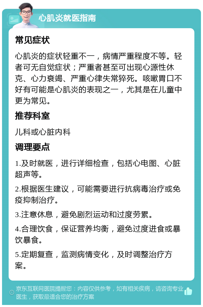 心肌炎就医指南 常见症状 心肌炎的症状轻重不一，病情严重程度不等。轻者可无自觉症状；严重者甚至可出现心源性休克、心力衰竭、严重心律失常猝死。咳嗽胃口不好有可能是心肌炎的表现之一，尤其是在儿童中更为常见。 推荐科室 儿科或心脏内科 调理要点 1.及时就医，进行详细检查，包括心电图、心脏超声等。 2.根据医生建议，可能需要进行抗病毒治疗或免疫抑制治疗。 3.注意休息，避免剧烈运动和过度劳累。 4.合理饮食，保证营养均衡，避免过度进食或暴饮暴食。 5.定期复查，监测病情变化，及时调整治疗方案。