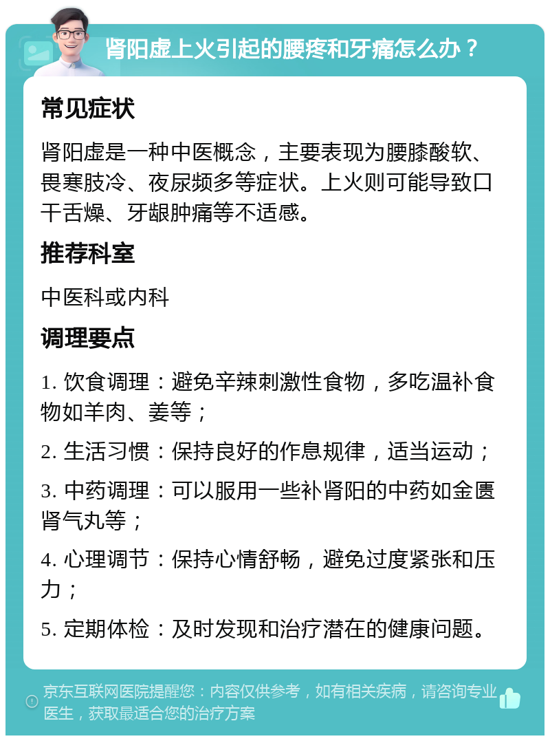 肾阳虚上火引起的腰疼和牙痛怎么办？ 常见症状 肾阳虚是一种中医概念，主要表现为腰膝酸软、畏寒肢冷、夜尿频多等症状。上火则可能导致口干舌燥、牙龈肿痛等不适感。 推荐科室 中医科或内科 调理要点 1. 饮食调理：避免辛辣刺激性食物，多吃温补食物如羊肉、姜等； 2. 生活习惯：保持良好的作息规律，适当运动； 3. 中药调理：可以服用一些补肾阳的中药如金匮肾气丸等； 4. 心理调节：保持心情舒畅，避免过度紧张和压力； 5. 定期体检：及时发现和治疗潜在的健康问题。