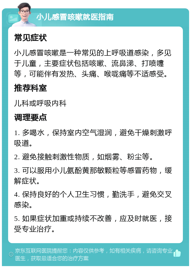 小儿感冒咳嗽就医指南 常见症状 小儿感冒咳嗽是一种常见的上呼吸道感染，多见于儿童，主要症状包括咳嗽、流鼻涕、打喷嚏等，可能伴有发热、头痛、喉咙痛等不适感受。 推荐科室 儿科或呼吸内科 调理要点 1. 多喝水，保持室内空气湿润，避免干燥刺激呼吸道。 2. 避免接触刺激性物质，如烟雾、粉尘等。 3. 可以服用小儿氨酚黄那敏颗粒等感冒药物，缓解症状。 4. 保持良好的个人卫生习惯，勤洗手，避免交叉感染。 5. 如果症状加重或持续不改善，应及时就医，接受专业治疗。