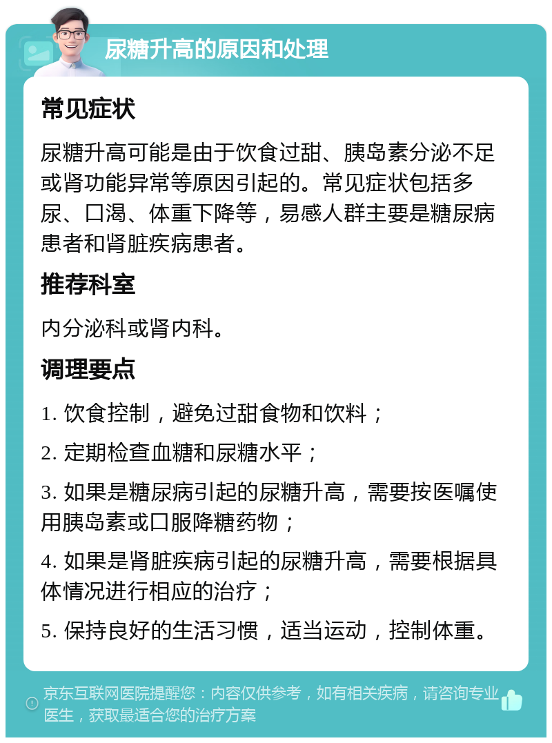 尿糖升高的原因和处理 常见症状 尿糖升高可能是由于饮食过甜、胰岛素分泌不足或肾功能异常等原因引起的。常见症状包括多尿、口渴、体重下降等，易感人群主要是糖尿病患者和肾脏疾病患者。 推荐科室 内分泌科或肾内科。 调理要点 1. 饮食控制，避免过甜食物和饮料； 2. 定期检查血糖和尿糖水平； 3. 如果是糖尿病引起的尿糖升高，需要按医嘱使用胰岛素或口服降糖药物； 4. 如果是肾脏疾病引起的尿糖升高，需要根据具体情况进行相应的治疗； 5. 保持良好的生活习惯，适当运动，控制体重。