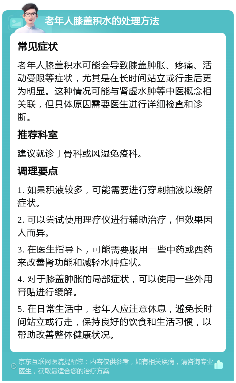 老年人膝盖积水的处理方法 常见症状 老年人膝盖积水可能会导致膝盖肿胀、疼痛、活动受限等症状，尤其是在长时间站立或行走后更为明显。这种情况可能与肾虚水肿等中医概念相关联，但具体原因需要医生进行详细检查和诊断。 推荐科室 建议就诊于骨科或风湿免疫科。 调理要点 1. 如果积液较多，可能需要进行穿刺抽液以缓解症状。 2. 可以尝试使用理疗仪进行辅助治疗，但效果因人而异。 3. 在医生指导下，可能需要服用一些中药或西药来改善肾功能和减轻水肿症状。 4. 对于膝盖肿胀的局部症状，可以使用一些外用膏贴进行缓解。 5. 在日常生活中，老年人应注意休息，避免长时间站立或行走，保持良好的饮食和生活习惯，以帮助改善整体健康状况。