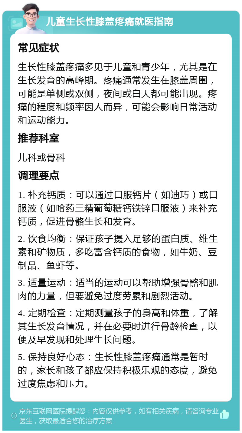 儿童生长性膝盖疼痛就医指南 常见症状 生长性膝盖疼痛多见于儿童和青少年，尤其是在生长发育的高峰期。疼痛通常发生在膝盖周围，可能是单侧或双侧，夜间或白天都可能出现。疼痛的程度和频率因人而异，可能会影响日常活动和运动能力。 推荐科室 儿科或骨科 调理要点 1. 补充钙质：可以通过口服钙片（如迪巧）或口服液（如哈药三精葡萄糖钙铁锌口服液）来补充钙质，促进骨骼生长和发育。 2. 饮食均衡：保证孩子摄入足够的蛋白质、维生素和矿物质，多吃富含钙质的食物，如牛奶、豆制品、鱼虾等。 3. 适量运动：适当的运动可以帮助增强骨骼和肌肉的力量，但要避免过度劳累和剧烈活动。 4. 定期检查：定期测量孩子的身高和体重，了解其生长发育情况，并在必要时进行骨龄检查，以便及早发现和处理生长问题。 5. 保持良好心态：生长性膝盖疼痛通常是暂时的，家长和孩子都应保持积极乐观的态度，避免过度焦虑和压力。