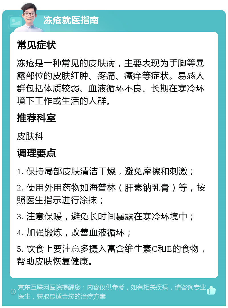 冻疮就医指南 常见症状 冻疮是一种常见的皮肤病，主要表现为手脚等暴露部位的皮肤红肿、疼痛、瘙痒等症状。易感人群包括体质较弱、血液循环不良、长期在寒冷环境下工作或生活的人群。 推荐科室 皮肤科 调理要点 1. 保持局部皮肤清洁干燥，避免摩擦和刺激； 2. 使用外用药物如海普林（肝素钠乳膏）等，按照医生指示进行涂抹； 3. 注意保暖，避免长时间暴露在寒冷环境中； 4. 加强锻炼，改善血液循环； 5. 饮食上要注意多摄入富含维生素C和E的食物，帮助皮肤恢复健康。