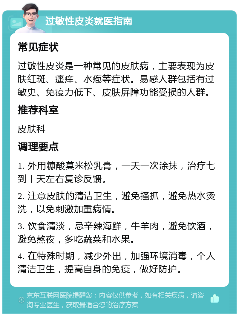 过敏性皮炎就医指南 常见症状 过敏性皮炎是一种常见的皮肤病，主要表现为皮肤红斑、瘙痒、水疱等症状。易感人群包括有过敏史、免疫力低下、皮肤屏障功能受损的人群。 推荐科室 皮肤科 调理要点 1. 外用糠酸莫米松乳膏，一天一次涂抹，治疗七到十天左右复诊反馈。 2. 注意皮肤的清洁卫生，避免搔抓，避免热水烫洗，以免刺激加重病情。 3. 饮食清淡，忌辛辣海鲜，牛羊肉，避免饮酒，避免熬夜，多吃蔬菜和水果。 4. 在特殊时期，减少外出，加强环境消毒，个人清洁卫生，提高自身的免疫，做好防护。