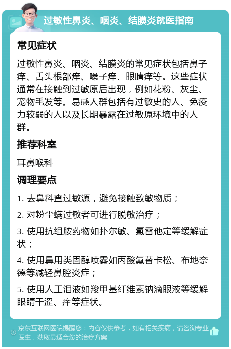 过敏性鼻炎、咽炎、结膜炎就医指南 常见症状 过敏性鼻炎、咽炎、结膜炎的常见症状包括鼻子痒、舌头根部痒、嗓子痒、眼睛痒等。这些症状通常在接触到过敏原后出现，例如花粉、灰尘、宠物毛发等。易感人群包括有过敏史的人、免疫力较弱的人以及长期暴露在过敏原环境中的人群。 推荐科室 耳鼻喉科 调理要点 1. 去鼻科查过敏源，避免接触致敏物质； 2. 对粉尘螨过敏者可进行脱敏治疗； 3. 使用抗组胺药物如扑尔敏、氯雷他定等缓解症状； 4. 使用鼻用类固醇喷雾如丙酸氟替卡松、布地奈德等减轻鼻腔炎症； 5. 使用人工泪液如羧甲基纤维素钠滴眼液等缓解眼睛干涩、痒等症状。