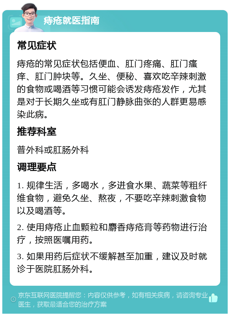 痔疮就医指南 常见症状 痔疮的常见症状包括便血、肛门疼痛、肛门瘙痒、肛门肿块等。久坐、便秘、喜欢吃辛辣刺激的食物或喝酒等习惯可能会诱发痔疮发作，尤其是对于长期久坐或有肛门静脉曲张的人群更易感染此病。 推荐科室 普外科或肛肠外科 调理要点 1. 规律生活，多喝水，多进食水果、蔬菜等粗纤维食物，避免久坐、熬夜，不要吃辛辣刺激食物以及喝酒等。 2. 使用痔疮止血颗粒和麝香痔疮膏等药物进行治疗，按照医嘱用药。 3. 如果用药后症状不缓解甚至加重，建议及时就诊于医院肛肠外科。