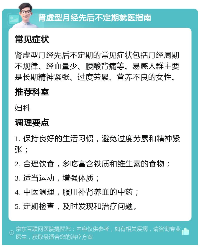 肾虚型月经先后不定期就医指南 常见症状 肾虚型月经先后不定期的常见症状包括月经周期不规律、经血量少、腰酸背痛等。易感人群主要是长期精神紧张、过度劳累、营养不良的女性。 推荐科室 妇科 调理要点 1. 保持良好的生活习惯，避免过度劳累和精神紧张； 2. 合理饮食，多吃富含铁质和维生素的食物； 3. 适当运动，增强体质； 4. 中医调理，服用补肾养血的中药； 5. 定期检查，及时发现和治疗问题。