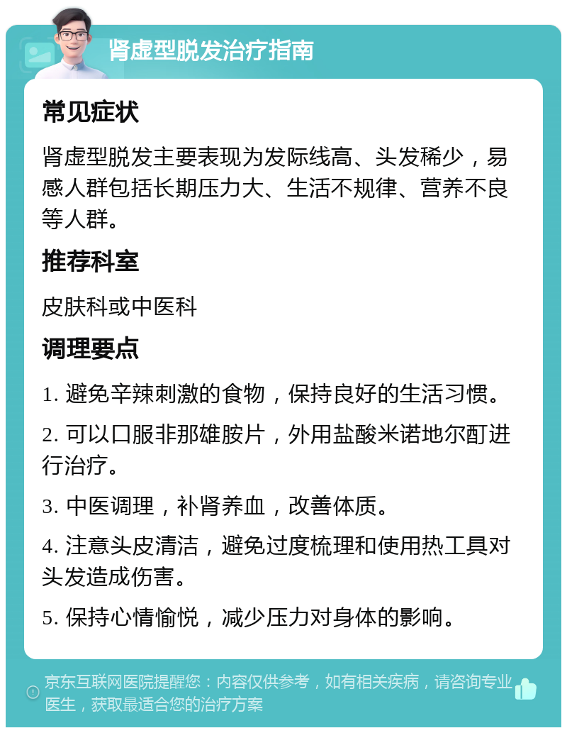 肾虚型脱发治疗指南 常见症状 肾虚型脱发主要表现为发际线高、头发稀少，易感人群包括长期压力大、生活不规律、营养不良等人群。 推荐科室 皮肤科或中医科 调理要点 1. 避免辛辣刺激的食物，保持良好的生活习惯。 2. 可以口服非那雄胺片，外用盐酸米诺地尔酊进行治疗。 3. 中医调理，补肾养血，改善体质。 4. 注意头皮清洁，避免过度梳理和使用热工具对头发造成伤害。 5. 保持心情愉悦，减少压力对身体的影响。