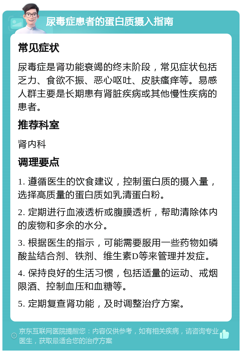 尿毒症患者的蛋白质摄入指南 常见症状 尿毒症是肾功能衰竭的终末阶段，常见症状包括乏力、食欲不振、恶心呕吐、皮肤瘙痒等。易感人群主要是长期患有肾脏疾病或其他慢性疾病的患者。 推荐科室 肾内科 调理要点 1. 遵循医生的饮食建议，控制蛋白质的摄入量，选择高质量的蛋白质如乳清蛋白粉。 2. 定期进行血液透析或腹膜透析，帮助清除体内的废物和多余的水分。 3. 根据医生的指示，可能需要服用一些药物如磷酸盐结合剂、铁剂、维生素D等来管理并发症。 4. 保持良好的生活习惯，包括适量的运动、戒烟限酒、控制血压和血糖等。 5. 定期复查肾功能，及时调整治疗方案。