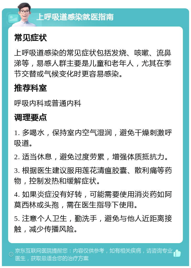 上呼吸道感染就医指南 常见症状 上呼吸道感染的常见症状包括发烧、咳嗽、流鼻涕等，易感人群主要是儿童和老年人，尤其在季节交替或气候变化时更容易感染。 推荐科室 呼吸内科或普通内科 调理要点 1. 多喝水，保持室内空气湿润，避免干燥刺激呼吸道。 2. 适当休息，避免过度劳累，增强体质抵抗力。 3. 根据医生建议服用莲花清瘟胶囊、散利痛等药物，控制发热和缓解症状。 4. 如果炎症没有好转，可能需要使用消炎药如阿莫西林或头孢，需在医生指导下使用。 5. 注意个人卫生，勤洗手，避免与他人近距离接触，减少传播风险。