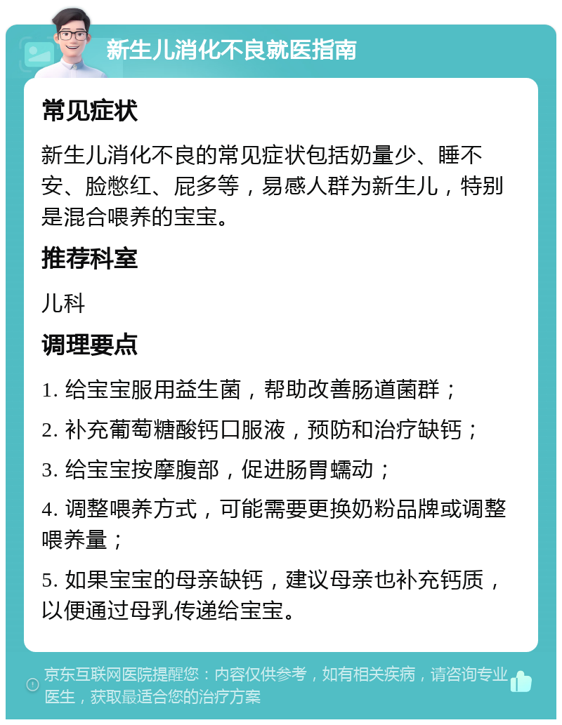 新生儿消化不良就医指南 常见症状 新生儿消化不良的常见症状包括奶量少、睡不安、脸憋红、屁多等，易感人群为新生儿，特别是混合喂养的宝宝。 推荐科室 儿科 调理要点 1. 给宝宝服用益生菌，帮助改善肠道菌群； 2. 补充葡萄糖酸钙口服液，预防和治疗缺钙； 3. 给宝宝按摩腹部，促进肠胃蠕动； 4. 调整喂养方式，可能需要更换奶粉品牌或调整喂养量； 5. 如果宝宝的母亲缺钙，建议母亲也补充钙质，以便通过母乳传递给宝宝。