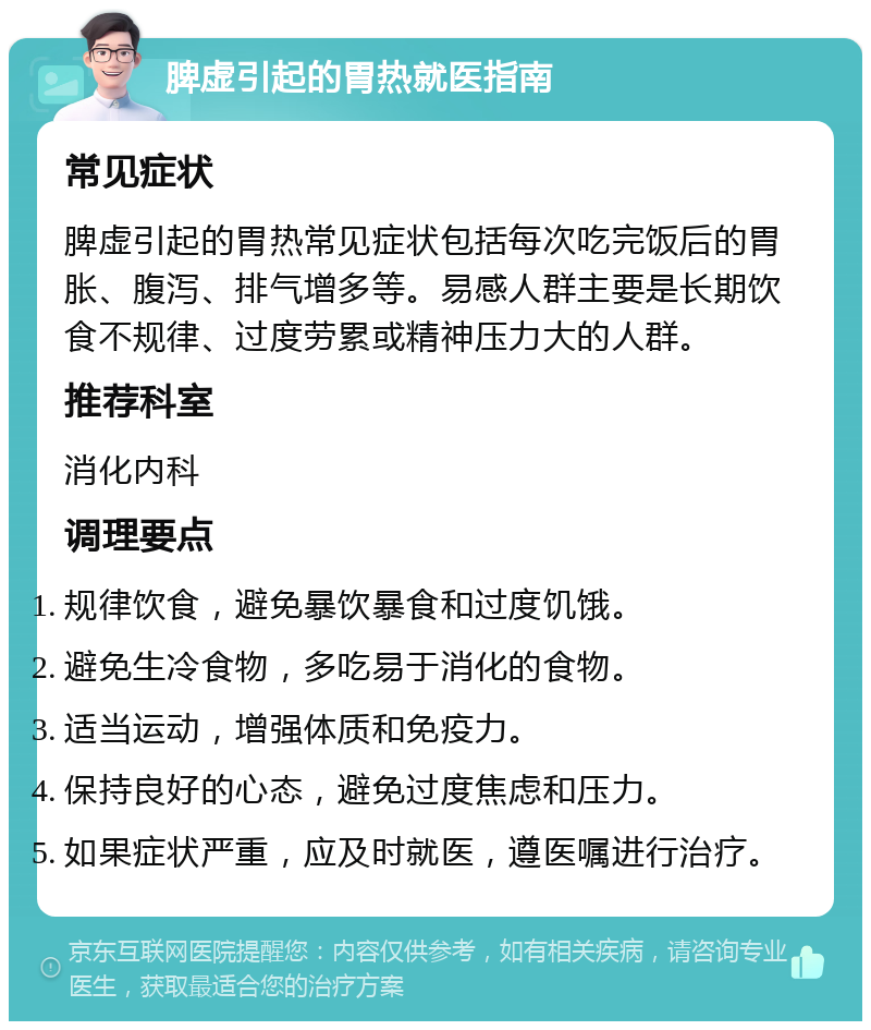 脾虚引起的胃热就医指南 常见症状 脾虚引起的胃热常见症状包括每次吃完饭后的胃胀、腹泻、排气增多等。易感人群主要是长期饮食不规律、过度劳累或精神压力大的人群。 推荐科室 消化内科 调理要点 规律饮食，避免暴饮暴食和过度饥饿。 避免生冷食物，多吃易于消化的食物。 适当运动，增强体质和免疫力。 保持良好的心态，避免过度焦虑和压力。 如果症状严重，应及时就医，遵医嘱进行治疗。