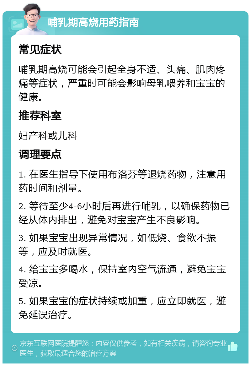 哺乳期高烧用药指南 常见症状 哺乳期高烧可能会引起全身不适、头痛、肌肉疼痛等症状，严重时可能会影响母乳喂养和宝宝的健康。 推荐科室 妇产科或儿科 调理要点 1. 在医生指导下使用布洛芬等退烧药物，注意用药时间和剂量。 2. 等待至少4-6小时后再进行哺乳，以确保药物已经从体内排出，避免对宝宝产生不良影响。 3. 如果宝宝出现异常情况，如低烧、食欲不振等，应及时就医。 4. 给宝宝多喝水，保持室内空气流通，避免宝宝受凉。 5. 如果宝宝的症状持续或加重，应立即就医，避免延误治疗。