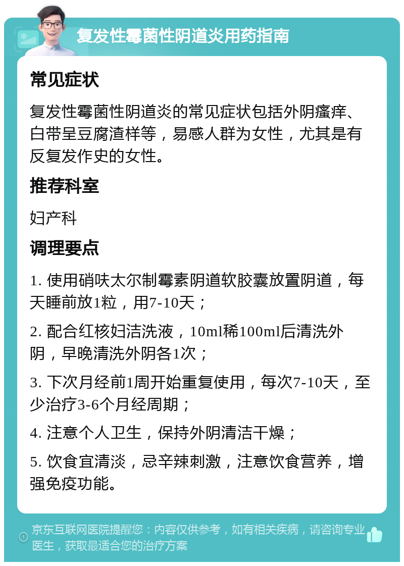 复发性霉菌性阴道炎用药指南 常见症状 复发性霉菌性阴道炎的常见症状包括外阴瘙痒、白带呈豆腐渣样等，易感人群为女性，尤其是有反复发作史的女性。 推荐科室 妇产科 调理要点 1. 使用硝呋太尔制霉素阴道软胶囊放置阴道，每天睡前放1粒，用7-10天； 2. 配合红核妇洁洗液，10ml稀100ml后清洗外阴，早晚清洗外阴各1次； 3. 下次月经前1周开始重复使用，每次7-10天，至少治疗3-6个月经周期； 4. 注意个人卫生，保持外阴清洁干燥； 5. 饮食宜清淡，忌辛辣刺激，注意饮食营养，增强免疫功能。