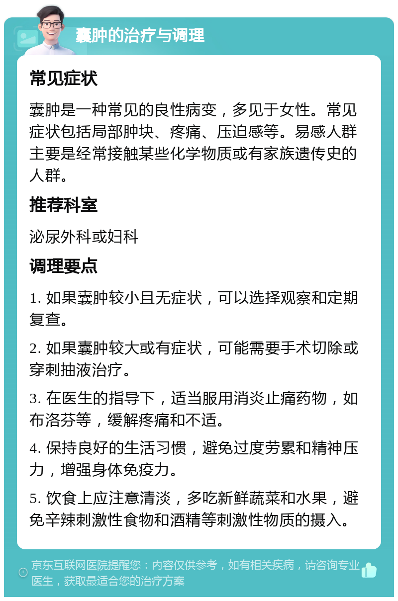 囊肿的治疗与调理 常见症状 囊肿是一种常见的良性病变，多见于女性。常见症状包括局部肿块、疼痛、压迫感等。易感人群主要是经常接触某些化学物质或有家族遗传史的人群。 推荐科室 泌尿外科或妇科 调理要点 1. 如果囊肿较小且无症状，可以选择观察和定期复查。 2. 如果囊肿较大或有症状，可能需要手术切除或穿刺抽液治疗。 3. 在医生的指导下，适当服用消炎止痛药物，如布洛芬等，缓解疼痛和不适。 4. 保持良好的生活习惯，避免过度劳累和精神压力，增强身体免疫力。 5. 饮食上应注意清淡，多吃新鲜蔬菜和水果，避免辛辣刺激性食物和酒精等刺激性物质的摄入。