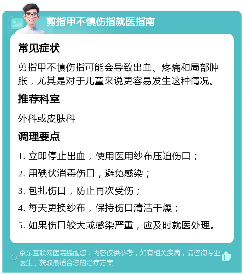 剪指甲不慎伤指就医指南 常见症状 剪指甲不慎伤指可能会导致出血、疼痛和局部肿胀，尤其是对于儿童来说更容易发生这种情况。 推荐科室 外科或皮肤科 调理要点 1. 立即停止出血，使用医用纱布压迫伤口； 2. 用碘伏消毒伤口，避免感染； 3. 包扎伤口，防止再次受伤； 4. 每天更换纱布，保持伤口清洁干燥； 5. 如果伤口较大或感染严重，应及时就医处理。