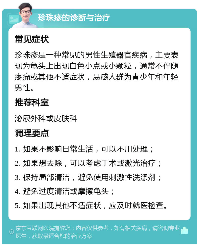 珍珠疹的诊断与治疗 常见症状 珍珠疹是一种常见的男性生殖器官疾病，主要表现为龟头上出现白色小点或小颗粒，通常不伴随疼痛或其他不适症状，易感人群为青少年和年轻男性。 推荐科室 泌尿外科或皮肤科 调理要点 1. 如果不影响日常生活，可以不用处理； 2. 如果想去除，可以考虑手术或激光治疗； 3. 保持局部清洁，避免使用刺激性洗涤剂； 4. 避免过度清洁或摩擦龟头； 5. 如果出现其他不适症状，应及时就医检查。