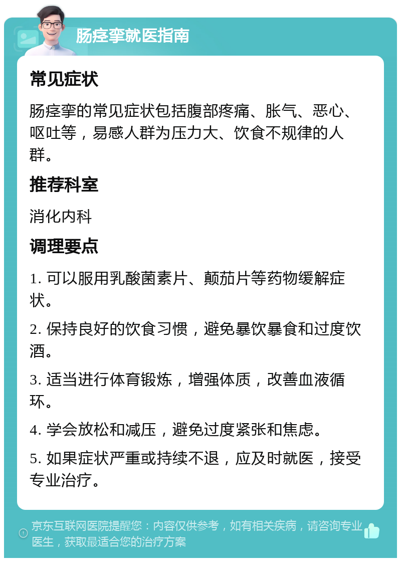 肠痉挛就医指南 常见症状 肠痉挛的常见症状包括腹部疼痛、胀气、恶心、呕吐等，易感人群为压力大、饮食不规律的人群。 推荐科室 消化内科 调理要点 1. 可以服用乳酸菌素片、颠茄片等药物缓解症状。 2. 保持良好的饮食习惯，避免暴饮暴食和过度饮酒。 3. 适当进行体育锻炼，增强体质，改善血液循环。 4. 学会放松和减压，避免过度紧张和焦虑。 5. 如果症状严重或持续不退，应及时就医，接受专业治疗。