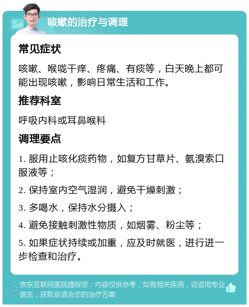 咳嗽的治疗与调理 常见症状 咳嗽、喉咙干痒、疼痛、有痰等，白天晚上都可能出现咳嗽，影响日常生活和工作。 推荐科室 呼吸内科或耳鼻喉科 调理要点 1. 服用止咳化痰药物，如复方甘草片、氨溴索口服液等； 2. 保持室内空气湿润，避免干燥刺激； 3. 多喝水，保持水分摄入； 4. 避免接触刺激性物质，如烟雾、粉尘等； 5. 如果症状持续或加重，应及时就医，进行进一步检查和治疗。