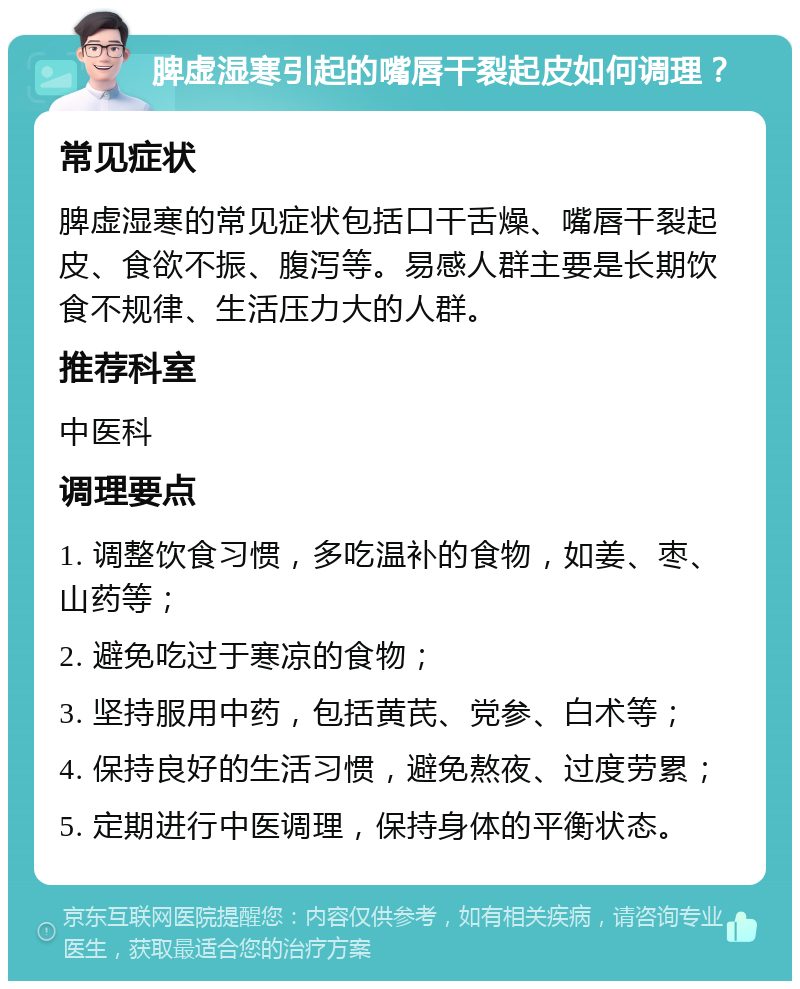 脾虚湿寒引起的嘴唇干裂起皮如何调理？ 常见症状 脾虚湿寒的常见症状包括口干舌燥、嘴唇干裂起皮、食欲不振、腹泻等。易感人群主要是长期饮食不规律、生活压力大的人群。 推荐科室 中医科 调理要点 1. 调整饮食习惯，多吃温补的食物，如姜、枣、山药等； 2. 避免吃过于寒凉的食物； 3. 坚持服用中药，包括黄芪、党参、白术等； 4. 保持良好的生活习惯，避免熬夜、过度劳累； 5. 定期进行中医调理，保持身体的平衡状态。