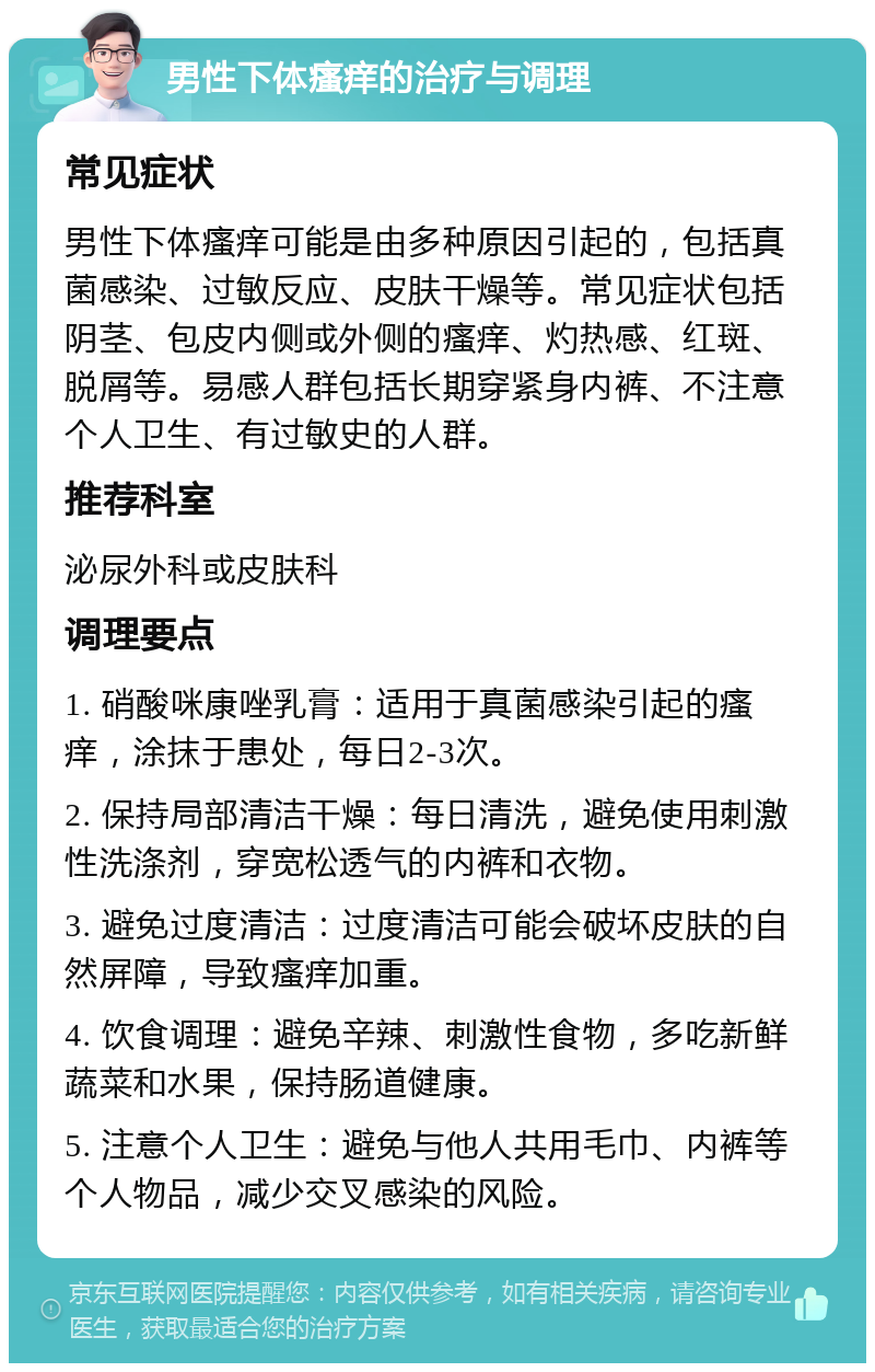 男性下体瘙痒的治疗与调理 常见症状 男性下体瘙痒可能是由多种原因引起的，包括真菌感染、过敏反应、皮肤干燥等。常见症状包括阴茎、包皮内侧或外侧的瘙痒、灼热感、红斑、脱屑等。易感人群包括长期穿紧身内裤、不注意个人卫生、有过敏史的人群。 推荐科室 泌尿外科或皮肤科 调理要点 1. 硝酸咪康唑乳膏：适用于真菌感染引起的瘙痒，涂抹于患处，每日2-3次。 2. 保持局部清洁干燥：每日清洗，避免使用刺激性洗涤剂，穿宽松透气的内裤和衣物。 3. 避免过度清洁：过度清洁可能会破坏皮肤的自然屏障，导致瘙痒加重。 4. 饮食调理：避免辛辣、刺激性食物，多吃新鲜蔬菜和水果，保持肠道健康。 5. 注意个人卫生：避免与他人共用毛巾、内裤等个人物品，减少交叉感染的风险。