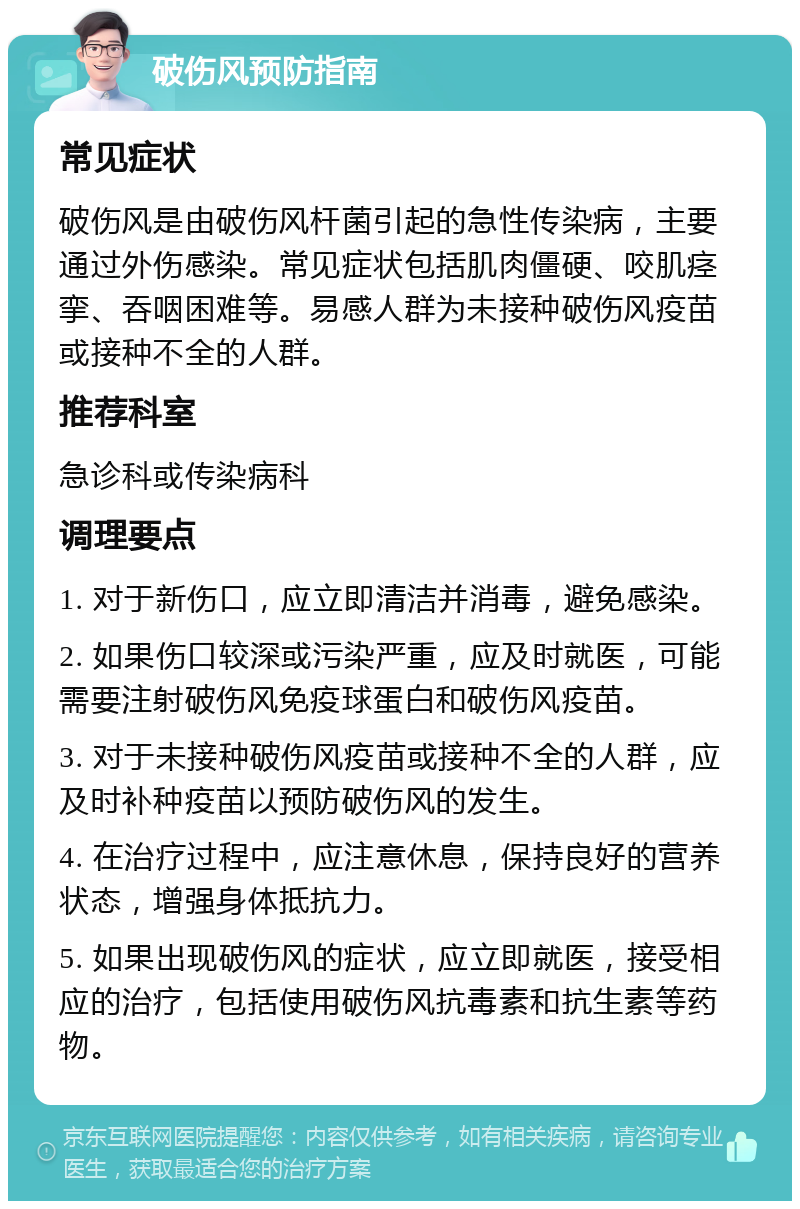 破伤风预防指南 常见症状 破伤风是由破伤风杆菌引起的急性传染病，主要通过外伤感染。常见症状包括肌肉僵硬、咬肌痉挛、吞咽困难等。易感人群为未接种破伤风疫苗或接种不全的人群。 推荐科室 急诊科或传染病科 调理要点 1. 对于新伤口，应立即清洁并消毒，避免感染。 2. 如果伤口较深或污染严重，应及时就医，可能需要注射破伤风免疫球蛋白和破伤风疫苗。 3. 对于未接种破伤风疫苗或接种不全的人群，应及时补种疫苗以预防破伤风的发生。 4. 在治疗过程中，应注意休息，保持良好的营养状态，增强身体抵抗力。 5. 如果出现破伤风的症状，应立即就医，接受相应的治疗，包括使用破伤风抗毒素和抗生素等药物。