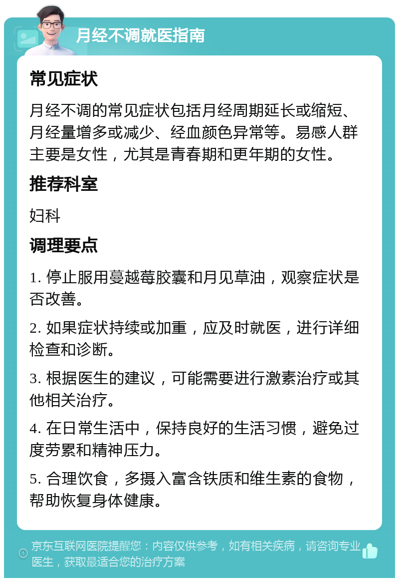 月经不调就医指南 常见症状 月经不调的常见症状包括月经周期延长或缩短、月经量增多或减少、经血颜色异常等。易感人群主要是女性，尤其是青春期和更年期的女性。 推荐科室 妇科 调理要点 1. 停止服用蔓越莓胶囊和月见草油，观察症状是否改善。 2. 如果症状持续或加重，应及时就医，进行详细检查和诊断。 3. 根据医生的建议，可能需要进行激素治疗或其他相关治疗。 4. 在日常生活中，保持良好的生活习惯，避免过度劳累和精神压力。 5. 合理饮食，多摄入富含铁质和维生素的食物，帮助恢复身体健康。