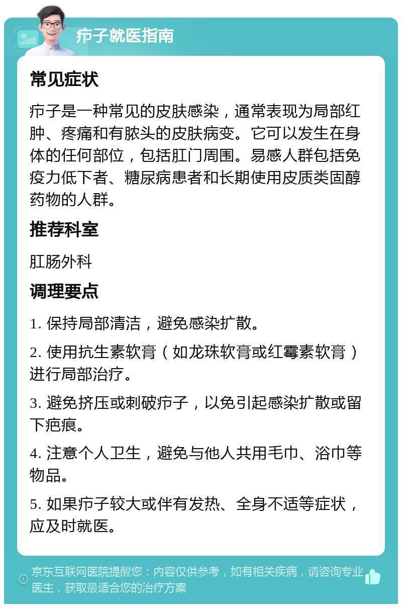 疖子就医指南 常见症状 疖子是一种常见的皮肤感染，通常表现为局部红肿、疼痛和有脓头的皮肤病变。它可以发生在身体的任何部位，包括肛门周围。易感人群包括免疫力低下者、糖尿病患者和长期使用皮质类固醇药物的人群。 推荐科室 肛肠外科 调理要点 1. 保持局部清洁，避免感染扩散。 2. 使用抗生素软膏（如龙珠软膏或红霉素软膏）进行局部治疗。 3. 避免挤压或刺破疖子，以免引起感染扩散或留下疤痕。 4. 注意个人卫生，避免与他人共用毛巾、浴巾等物品。 5. 如果疖子较大或伴有发热、全身不适等症状，应及时就医。