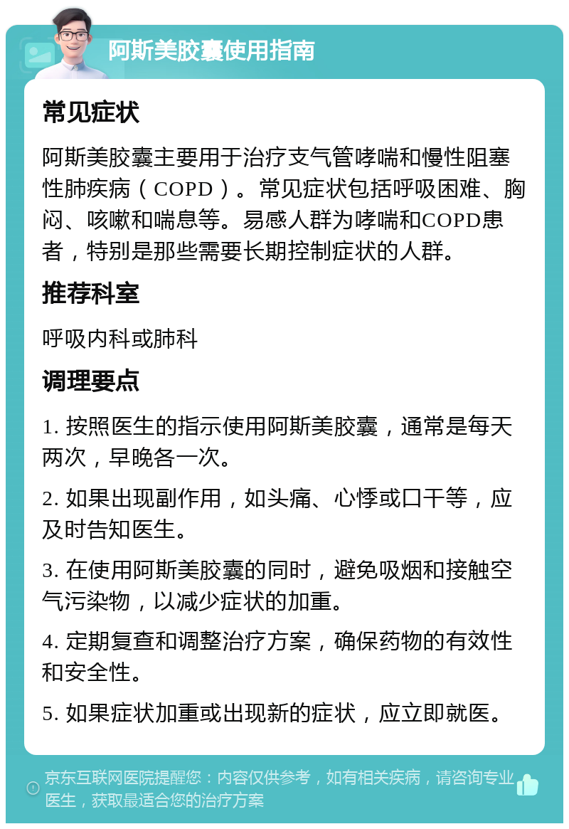 阿斯美胶囊使用指南 常见症状 阿斯美胶囊主要用于治疗支气管哮喘和慢性阻塞性肺疾病（COPD）。常见症状包括呼吸困难、胸闷、咳嗽和喘息等。易感人群为哮喘和COPD患者，特别是那些需要长期控制症状的人群。 推荐科室 呼吸内科或肺科 调理要点 1. 按照医生的指示使用阿斯美胶囊，通常是每天两次，早晚各一次。 2. 如果出现副作用，如头痛、心悸或口干等，应及时告知医生。 3. 在使用阿斯美胶囊的同时，避免吸烟和接触空气污染物，以减少症状的加重。 4. 定期复查和调整治疗方案，确保药物的有效性和安全性。 5. 如果症状加重或出现新的症状，应立即就医。