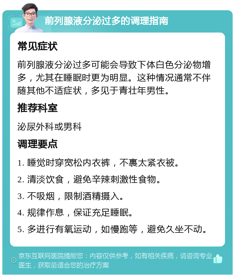 前列腺液分泌过多的调理指南 常见症状 前列腺液分泌过多可能会导致下体白色分泌物增多，尤其在睡眠时更为明显。这种情况通常不伴随其他不适症状，多见于青壮年男性。 推荐科室 泌尿外科或男科 调理要点 1. 睡觉时穿宽松内衣裤，不裹太紧衣被。 2. 清淡饮食，避免辛辣刺激性食物。 3. 不吸烟，限制酒精摄入。 4. 规律作息，保证充足睡眠。 5. 多进行有氧运动，如慢跑等，避免久坐不动。